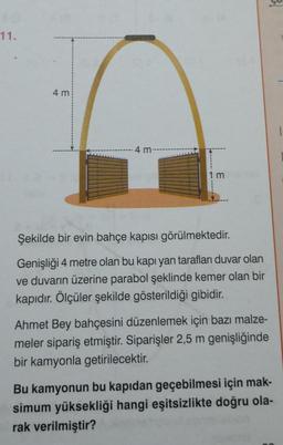 11.
4 mi
4 m
1m
Şekilde bir evin bahçe kapısı görülmektedir.
Genişliği 4 metre olan bu kapı yan tarafları duvar olan
ve duvarın üzerine parabol şeklinde kemer olan bir
kapıdır. Ölçüler şekilde gösterildiği gibidir.
Ahmet Bey bahçesini düzenlemek için bazı malze-
meler sipariş etmiştir. Siparişler 2,5 m genişliğinde
bir kamyonla getirilecektir.
BI
Bu kamyonun bu kapıdan geçebilmesi için mak-
simum yüksekliği hangi eşitsizlikte doğru ola-
rak verilmiştir?