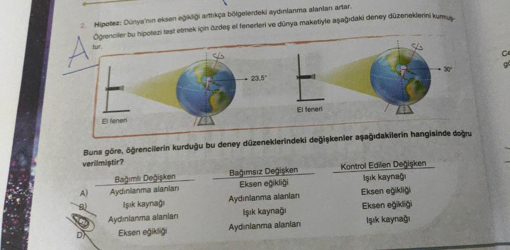 2. Hipotez: Dünya'nın eksen eğikliği arttıkça bölgelerdeki aydınlanma alanları artar.
Öğrenciler bu hipotezi test etmek için özdeş el fenerleri ve dünya maketiyle aşağıdaki deney düzeneklerini kurmus-
A
tur.
El feneri
23,5°
Bağımlı Değişken
Aydınlanma alan