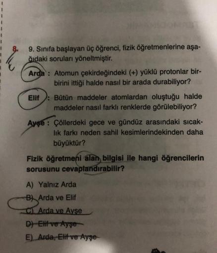 9. Sınıfa başlayan üç öğrenci, fizik öğretmenlerine aşa-
ğıdaki soruları yöneltmiştir.
Arda: Atomun çekirdeğindeki (+) yüklü protonlar bir-
birini ittiği halde nasıl bir arada durabiliyor?
Bütün maddeler atomlardan oluştuğu halde
maddeler nasıl farklı renk