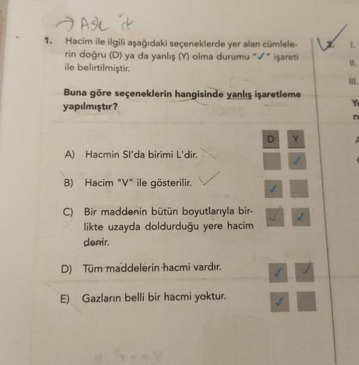 1.
Ask t
Hacim ile ilgili aşağıdaki seçeneklerde yer alan cümlele-
rin doğru (D) ya da yanlış (Y) olma durumu "/" işareti
ile belirtilmiştir.
Buna göre seçeneklerin hangisinde yanlış işaretleme
yapılmıştır?
A) Hacmin Sl'da birimi L'dir.
B) Hacim "V" ile gö