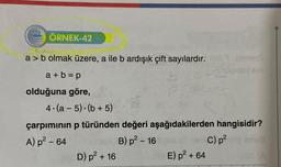 ÖRNEK-42
a> b olmak üzere, a ile b ardışık çift sayılardır.
a+b=p
olduğuna göre,
4.(a-5).(b + 5)
çarpımının p türünden değeri aşağıdakilerden hangisidir?
A) p² - 64
B) p² - 16
D) p² + 16
com C) p² p
E) p² + 64