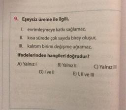 9. Eşeysiz üreme ile ilgili,
1. evrimleşmeye katkı sağlamaz,
II. kısa sürede çok sayıda birey oluşur,
III. kalıtım birimi değişime uğramaz,
ifadelerinden hangileri doğrudur?
A) Yalnız I
D) I ve II
B) Yalnız II
C) Yalnız III
E) I, II ve III