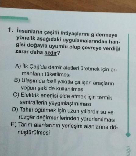 1. İnsanların çeşitli ihtiyaçlarını gidermeye
yönelik aşağıdaki uygulamalarından han-
gisi doğayla uyumlu olup çevreye verdiği
zarar daha azdır?
A) İlk Çağ'da demir aletleri üretmek için or-
manların tüketilmesi
B) Ulaşımda fosil yakıtla çalışan araçların