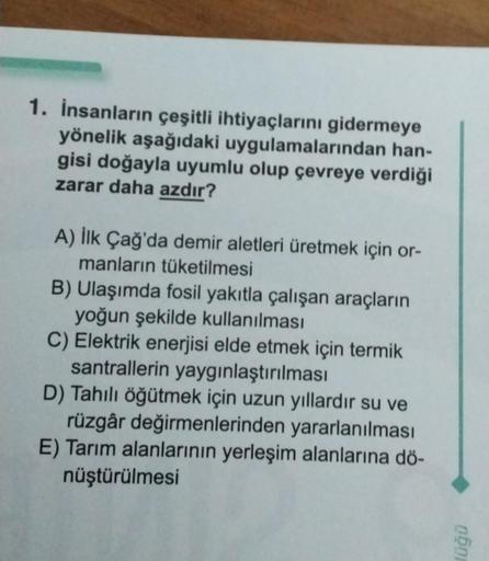 1. İnsanların çeşitli ihtiyaçlarını gidermeye
yönelik aşağıdaki uygulamalarından han-
gisi doğayla uyumlu olup çevreye verdiği
zarar daha azdır?
A) İlk Çağ'da demir aletleri üretmek için or-
manların tüketilmesi
B) Ulaşımda fosil yakıtla çalışan araçların
