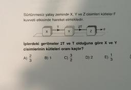 Sürtünmesiz yatay zeminde X, Y ve Z cisimleri kütleler F
kuvveti etkisinde hareket etmektedir.
A)
X
2²33
T
Y
İplerdeki gerilmeler 2T ve T olduğuna göre X ve Y
cisimlerinin kütleleri oranı kaçtır?
B) 1
C)
2T
32
72273393
Z
D) 2
E)
3