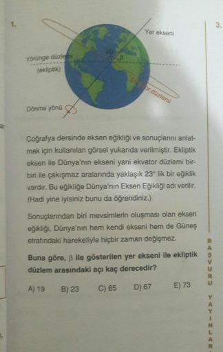 ar
Yörünge düzlemi
(ekliptik)
Dönme yönü
Yer ekseni
Ek or düzlemi
Coğrafya dersinde eksen eğikliği ve sonuçlarını anlat-
mak için kullanılan görsel yukarıda verilmiştir. Ekliptik
eksen ile Dünya'nın ekseni yani ekvator düzlemi bir-
biri ile çakışmaz aralar