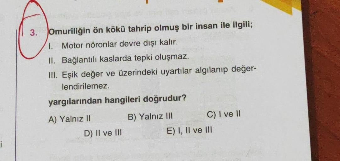 i
3. Omuriliğin ön kökü tahrip olmuş bir insan ile ilgili;
1. Motor nöronlar devre dışı kalır.
II. Bağlantılı kaslarda tepki oluşmaz.
III. Eşik değer ve üzerindeki uyartılar algılanıp değer-
lendirilemez.
yargılarından hangileri doğrudur?
A) Yalnız II
B) Y