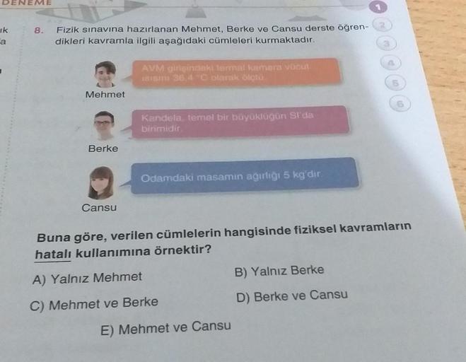 DENEME
ik
a
8.
Fizik sınavına hazırlanan Mehmet, Berke ve Cansu derste öğren-
dikleri kavramla ilgili aşağıdaki cümleleri kurmaktadır.
Mehmet
Berke
Cansu
AVM girişindeki termal kamera vücut
ISISINI 36,4 °C olarak ölçtü
Kandela, temel bir büyüklüğün Sı'da
b