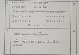 8
9
a = sin 530°
c = cos 660°
b = sin 1280º
d = tan 240°
olduğuna göre, aşağıdakilerden hangisi doğrudur?
A) c < b < a <d
B) a < c < b <d
C) b < a <c<d
D) c < a < b <d
E) c < a < d <b
ABC üçgeninde m(A) = 5 radyan
12
A
- m(C) = 15° olduğuna göre, C kaç
m(B) - m(C)
m(B)
graddır?
19
20