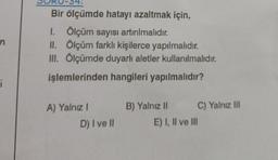 n
i
Bir ölçümde hatayı azaltmak için,
I. Ölçüm sayısı artırılmalıdır.
II. Ölçüm farklı kişilerce yapılmalıdır.
III. Ölçümde duyarlı aletler kullanılmalıdır.
işlemlerinden hangileri yapılmalıdır?
A) Yalnız I
D) I ve II
B) Yalnız II
C) Yalnız III
E) I, II ve III