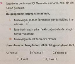 9. İbranilerin benimsendiği Musevilik zamanla millî bir din
hâline gelmiştir.
Bu gelişmenin ortaya çıkmasında,
1. Museviliğin sadece İbranilere gönderildiğine ina-
nılması ✓
II. İbranilerin uzun yıllar farklı coğrafyalarda sürgün
hayatı yaşaması
III. Museviliğin ilk tek tanrı dini olması
durumlarından hangilerinin etkili olduğu söylenebilir?
A) Yalnız I
D) I ve II
B) Yalnız II
C) Yalnız III
E) I, II ve III