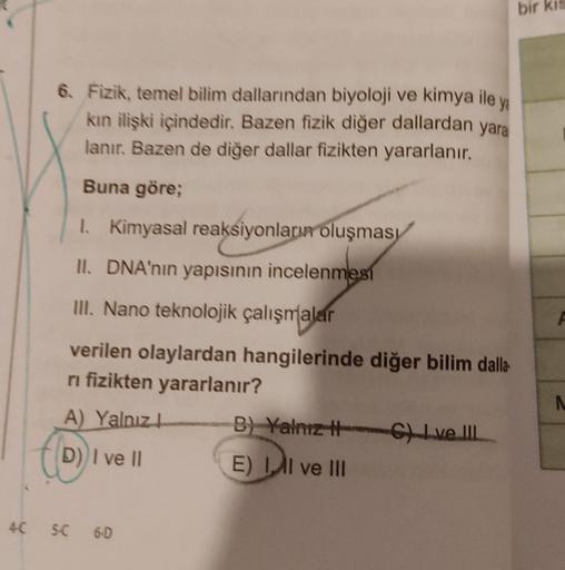 6. Fizik, temel bilim dallarından biyoloji ve kimya ile ya
kın ilişki içindedir. Bazen fizik diğer dallardan yara
lanır. Bazen de diğer dallar fizikten yararlanır.
Buna göre;
1. Kimyasal reaksiyonların oluşması
II. DNA'nın yapısının incelenmesi
III. Nano t