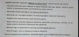 Aşağıdaki aşamaları izleyerek "edebiyat ve toplum ilişkisi" üzerine kısa bir yazı yazınız:
• Yazınızda kullanmak üzere edebiyat ve toplum ilişkisiyle ilgili bilgi, gözlem, düşünce, duygu,
izlenim ve deneyimlerinizden yararlanarak kısa notlar çıkarınız.
Metninizde ortaya koyacağınız ana düşünceyi belirleyiniz.
Metninizde yer vereceğiniz bilgileri ve ortaya koyacağınız düşünceleri planlayınız.
Yaptığınız plan doğrultusunda taslak metninizi yazınız.
• Taslak metninizi yazarken düşünceyi geliştirme yollarından yararlanmaya, açıklayıcı ve tar-
tışmacı anlatım biçimlerini kullanmaya özen gösteriniz.
Metninizi bilgi ve düşüncelerin tutarlılığı açısından gözden geçiriniz.
Varsa dil bilgisi, imla ve noktalama hatalarını düzeltiniz.
Yazınızı arkadaşlarınızla paylaşınız. Arkadaşlarınızdan yazınızı değerlendirmelerini isteyiniz.
●
●