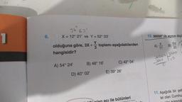 1
6.
36 63'
X = 12° 21' ve Y = 52° 03¹
olduğuna göre, 3X + toplamı aşağıdakilerden
+
3
hangisidir?
A) 54° 24'
B) 48° 16'
D) 40° 02'
C) 42° 04¹
E) 39° 26'
ile bütünleri
10.36000" lik açının ölçü
A) B)
11
5T
33
36000 3600
x000
O
11. Aşağıda bir şeh
lel olan Cumhu