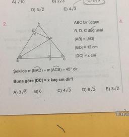 2.
A) √ 10
B
D) 3√2
F
5
E) 4√3
C
ABC bir üçgen
B, D, C doğrusal
|AB| = |AD|
|BD| = 12 cm
|DC| = x cm
Şekilde m (BAD) = m (ACB) = 45° dir.
Buna göre |DC| = x kaç cm dir?
A) 3√5
B) 6
C) 4√3
D) 6√2
E) 8√2
4.
Tara