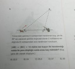 Yukarıdaki şekilde A noktasından havalanan kuş, yer ile
30° açı yapacak şekilde doğrusal olarak C noktasına var-
dığında B noktasındaki avcı tarafından vuruluyor.
A) 22,5
B
|AB| = |BC| = 15 metre ise kuşun ilk havalandığı
nokta ile yere düştüğü nokta arası kaç metredir? (Kuş
yere dik olarak düşüyor.)
B) 24
I
C) 25,5
D) 27
E) 30
E