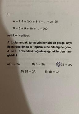 6)
A = 1.2 + 2.3 + 3.4 + + 24.25
B = 3 + 9 + 18+ + 900
eşitlikleri veriliyor.
A toplamındaki terimlerin her biri bir gerçel sayı
ile çarpıldığında B toplamı elde edildiğine göre,
A ile B arasındaki bağıntı aşağıdakilerden han-
gisidir?
A) B = 2A
REE
B) B = 3A
D) 3B = 2A
E) 4B = 3A
2B = 3A