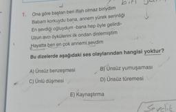 1. Ona göre baştan beri iflah olmaz biriydim
Babam korkuydu bana, annem yürek serinliği
En sevdiği oğluydum -bana hep öyle gelirdi-
Uzun avcı öykülerini ilk ondan dinlemiştim
Hayatta ben en çok annemi sevdim
Bu dizelerde aşağıdaki ses olaylarından hangisi yoktur?
A) Ünsüz benzeşmesi
C) Ünlü düşmesi
B) Ünsüz yumuşaması
D) Ünsüz türemesi
E) Kaynaştırma
Sevdik