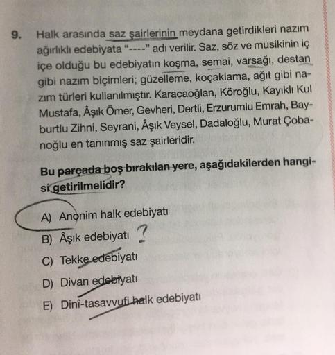 9.
Halk arasında saz şairlerinin meydana getirdikleri nazım
ağırlıklı edebiyata "----" adı verilir. Saz, söz ve musikinin iç
içe olduğu bu edebiyatın koşma, semai, varsağı, destan
gibi nazım biçimleri; güzelleme, koçaklama, ağıt gibi na-
zım türleri kullan