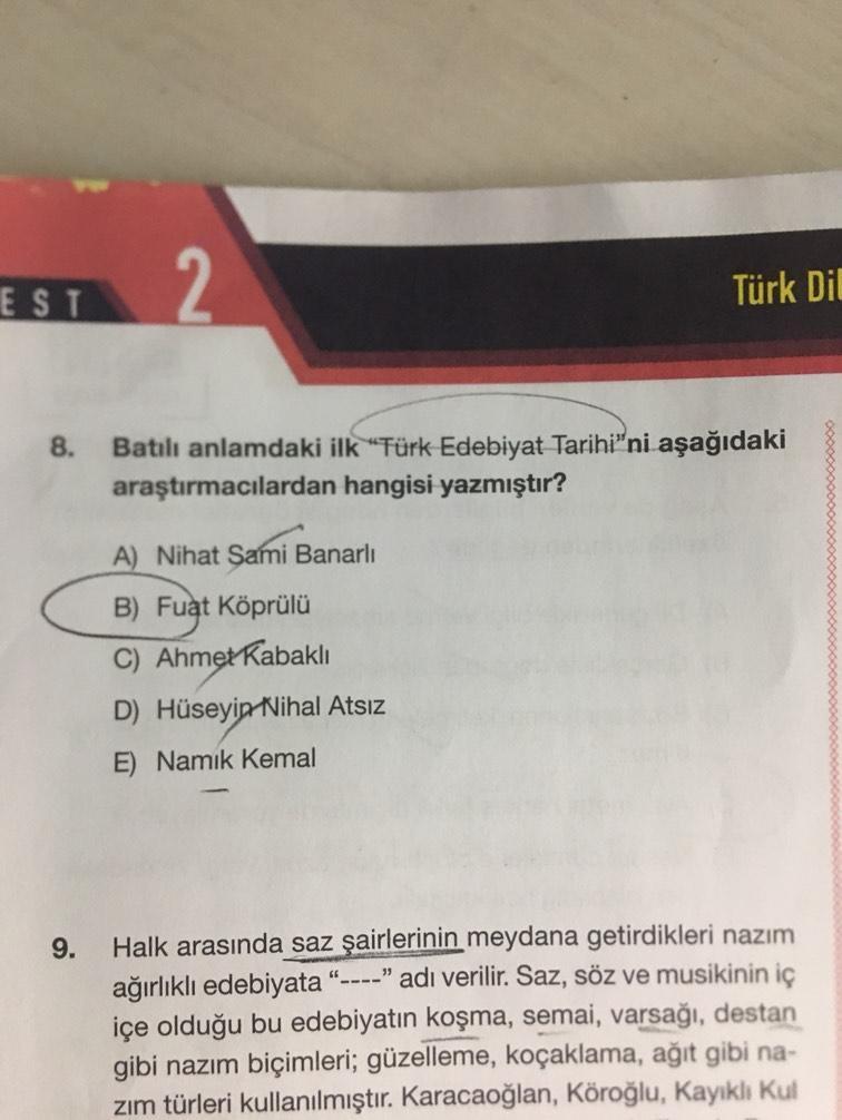 EST
8.
9.
Türk Dil
Batılı anlamdaki ilk "Türk Edebiyat Tarihi"ni aşağıdaki
araştırmacılardan hangisi yazmıştır?
A) Nihat Sami Banarlı
B) Fuat Köprülü
C) Ahmet Kabaklı
D) Hüseyin Nihal Atsız
E) Namık Kemal
Halk arasında saz şairlerinin meydana getirdikleri
