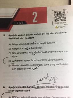 2
5. Aşağıda verilen bilgilerden hangisi öğretici metinlerin
özelliklerinden değildir? Tanza
TEST
LR22E12K002
Raunt
A) Dil genellikle bilgi verme amacıyla kullanılır.
B) Gerçeklikle doğrudan ilişkilidir.
C) Söz sanatlarına, kelimelerin mecaz anlamlarına yer ve-
rilmez.
D) Aynı metni herkes farklı biçimlerde yorumlayabilir.
E) Nesnel cümlelerle oluşturulur, öznel yargı ve ifadeler-
den olabildiğince kaçınmır.
reenel
bilgs
6. Aşağıdakilerden hangisi, öğretici metinlere özgü özel-
likler taşımaktadır?
A) Bütün medeni ülkelerde aynı sikâyet: Okumuyoruz Ki