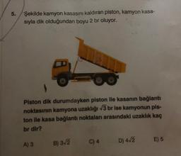 5.
Şekilde kamyon kasasını kaldıran piston, kamyon kasa-
sıyla dik olduğundan boyu 2 br oluyor.
Piston dik durumdayken piston ile kasanın bağlantı
noktasının kamyona uzaklığı √3 br ise kamyonun pis-
ton ile kasa bağlantı noktaları arasındaki uzaklık kaç
br dir?
A) 3 B) 3√2
C) 4
D) 4√2
E) 5