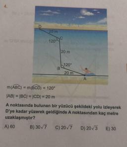 4.
D
20 m
120°C
B
20 m
120°
20 m
A
m(ABC) = m(BCD) = 120°
|AB| = |BC| = |CD| = 20 m
A noktasında bulunan bir yüzücü şekildeki yolu izleyerek
D'ye kadar yüzerek geldiğinde A noktasından kaç metre
uzaklaşmıştır?
A) 60
B) 30√7 C) 20√7 D) 20√3 E) 30