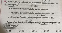 12. Ahmet, Sevgi ve Burak'tan akıllarından üç sayı tutmaları is-
tenmiştir.
62
• Ahmet ve Sevgi'nin tuttuğu sayılar rakamdır.
• Ahmet ve Sevgi'nin tuttuğu sayıların çarpımı 12 dir.
. Ahmet ve Burak'ın tuttuğu sayıların toplamı 11 dir.
6
Buna göre, bu üç arkadaşın tuttuğu sayıların toplamı en
çok kaçtır?
A) 11
B) 13
C) 15
D) 17
E) 19