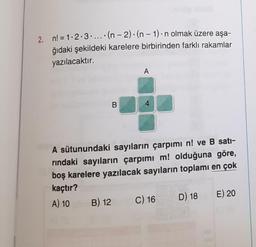 2. n! = 1.2.3.... (n-2)-(n-1)-n olmak üzere aşa-
ğıdaki şekildeki karelere birbirinden farklı rakamlar
yazılacaktır.
B
B) 12
A
4
A sütunundaki sayıların çarpımı n! ve B satı-
rındaki sayıların çarpımı m! olduğuna göre,
boş karelere yazılacak sayıların toplamı en çok
kaçtır?
A) 10
C) 16
D) 18
E) 20