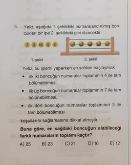 6. Yeliz, aşağıda 1. şekildeki numaralandırılmış bon-
cukları bir ipe 2. şekildeki gibi dizecektir.
7 3 16 9 5
1. şekil
2. şekil
Yeliz, bu işlemi yaparken en soldan başlayarak
• ilk iki boncuğun numaralar toplamının 4 ile tam
bölünebilmesi,
• ilk üç boncuğun numaralar toplamının 7 ile tam
bölünebilmesi,
ilk dört boncuğun numaralar toplamının 3 ile
tam bölünebilmesi
koşullarını sağlamasına dikkat etmiştir.
Buna göre, en sağdaki boncuğun alabileceği
farklı numaraların toplamı kaçtır?
A) 25
B) 23
C) 21
D) 16 E) 12