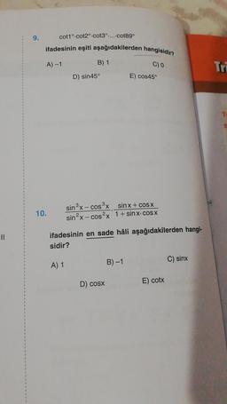 9.
cot1° cot2° cot3°.....cot89°
ifadesinin eşiti aşağıdakilerden hangisidir?
10.
A) -1
B) 1
A) 1
D) sin45°
C) 0
sin3x− cosx__sinx+cosx
sin2x− cos2x 1+sinx-cosx
ifadesinin en sade hâli aşağıdakilerden hangi-
sidir?
D) cosx
E) cos45°
B)-1
E) cotx
C) sinx
Tri
Ti