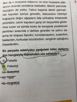 Ben de o muayene odasının ve nice muayene oda-
larının önünde senelerce bekledim. Benim yanımda
büyüğüm de yoktu. Yalnız başıma demir parmak-
lıklı kapıdan içeriye girerdim, dokuzuncu hariciye
koğuşuna doğru ağaçların bile sıhhatine imrenerek
yürürdüm, camlı kapıların garip bir beyazlıkla gözle-
rime vuran ve içimde korku ile karışarak yuvarlanan
parıltıları arasında o dehlize girerdim ve yalnız ba-
şıma bir köşeye ilişirdim, kımıldamazdım, susardım,
beklerdim, korkudan büzülürdüm, rengimin uçtuğunu
hissederdim.
Bu parçada edebiyatın aşağıdaki bilim dalların-
dan hangisiyle ilişkisinden söz edilebilir?
A) Felsefe
B) Psikoloji
C) Sesyoloji
D) Tarih
E) Coğrafya
7.