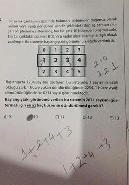 5.
Bir evrak çantasının üzerinde bulunan, birbirinden bağımsız olarak
yukarı veya aşağı dönebilen silindir şeklindeki dört eş çarktan olu-
şan bir şifreleme sisteminde, her bir çark 10 hücreden oluşmaktadır.
Her bir çarktaki hücrelere O'dan 9'a kadar olan rakamlar ardışık olarak
yazılmıştır. Bu sistemin başlangıçtaki görünümü aşağıda verilmiştir.
3
4
0
A) 9
2
10
abandoff jung
on oma
1
2
WN
3
234
Başlangıçta 1234 sayısını gösteren bu sistemde; 1 sayısının yazılı
olduğu çark 1 hücre yukarı döndürüldüğünde 2234, 1 hücre aşağı
döndürüldüğünde ise 0234 sayısı görünmektedir.
C) 11
LO
Başlangıçtaki görünümü verilen bu sistemin 2071 sayısını gös-
termesi için en az kaç hücrenin döndürülmesi gerekir?
5
1+2+4+3
210
321
D) 12
E) 13
1+2 +4 +3