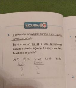 1. 8 soruluk bir sınavda bir öğrenci 6 soru cevap-
lamak zorundadır.
İlk 4 sorudan en az 3 ünü cevaplamak
zorunda olan bu öğrenci 6 soruyu kaç fark-
lı şekilde seçebilir?
A) 70
KAZANIM (12)
B) 35
Lill
3
4
C) 22 D) 16 E) 13
Son4
3
2
1.
2.