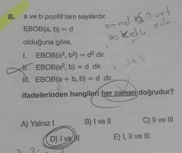 8.
a ve b pozitif tam sayılardır.
EBOB(a, b) = d
olduğuna göre,
1. EBOB(a², b²) = d² dir.
H. EBOB(a2, b) = d dir.
1
II. EBOB(a + b, b) = d dir.
ifadelerinden hangileri her zaman doğrudur?
A) Yalnız I
and nuek
b=kdu
ode.
D) I ve I
B) I ve II
C) II ve III
E) I, II ve III