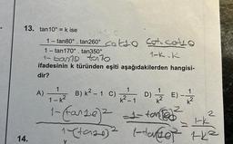 13. tan10° = k ise
14.
1- tan80°. tan260° catto cot. cALO
1- tan170°. tan350°
1-K.K
1-ban talo
ifadesinin k türünden eşiti aşağıdakilerden hangisi-
dir?
A)
1
1-k²
1- (fante)² =1-ton
1
1
B) K² - 1 C) 2₁D) E) - 7/2
y
2
1-k
1-(taze)² 1-tanter the