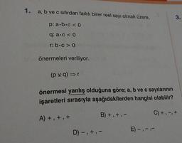 1. a, b ve c sıfırdan farklı birer reel sayı olmak üzere,
p: a b c < 0
q: a. c < 0
r: b.c> 0
önermeleri veriliyor.
(pvq) ⇒r
önermesi yanlış olduğuna göre; a, b ve c sayılarının
işaretleri sırasıyla aşağıdakilerden hangisi olabilir?
B) +, +, -
C) +, -, +
A) +, +, +
D) -, +, -
3.
E) -, ---