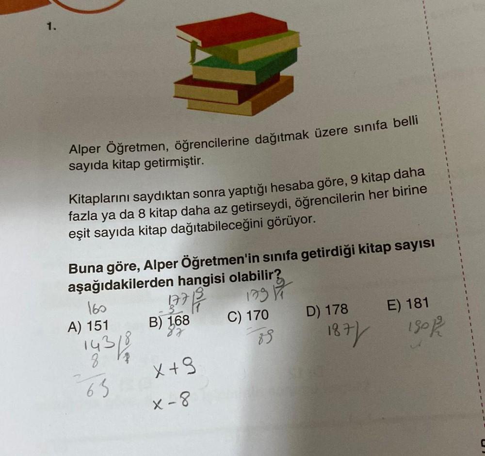 1.
Alper Öğretmen, öğrencilerine dağıtmak üzere sınıfa belli
sayıda kitap getirmiştir.
Kitaplarını saydıktan sonra yaptığı hesaba göre, 9 kitap daha
fazla ya da 8 kitap daha az getirseydi, öğrencilerin her birine
eşit sayıda kitap dağıtabileceğini görüyor.