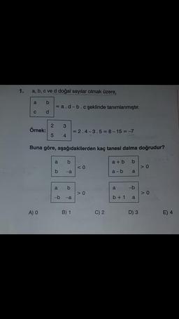 1.
a, b, c ve d doğal sayılar olmak üzere,
a b
d
C
Örnek:
= a.d-b.cşeklinde tanımlanmıştır.
A) O
2 3
5 4
Buna göre, aşağıdakilerden kaç tanesi daima doğrudur?
a b
b
-a
a b
9
-b -a
= 2.4-3.5=8-15=-7
B) 1
<0
>0
C) 2
a+b b
a-b
a
b + 1
a
-b
a
200
D) 3
>0
>0
E) 4