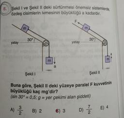 8. Şekil I ve Şekil II deki sürtünmesi önemsiz sistemlerde,
özdeş cisimlerin ivmesinin büyüklüğü a kadardır.
yatay.....
E
30°
Şekil 1
f
m
B) 2
a
yatay..
C) 3
30°
D)
Şekil II
Buna göre, Şekil II deki yüzeye paralel F kuvvetinin
büyüklüğü kaç mg'dir?
(sin 30° = 0,5; g = yer çekimi alan şiddeti)
A) 3/20
m
7
2
a
E) 4