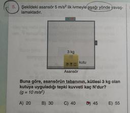 5.
Şekildeki asansör 5 m/s² lik ivmeyle aşağı yönde yavaş-
lamaktadır.
3 kg
B) 30
Asansör
Buna göre, asansörün tabanının, kütlesi 3 kg olan
kutuya uyguladığı tepki kuvveti kaç N'dur?
(g = 10 m/s²)
A) 20
kutu
C) 40
D) 45
E) 55