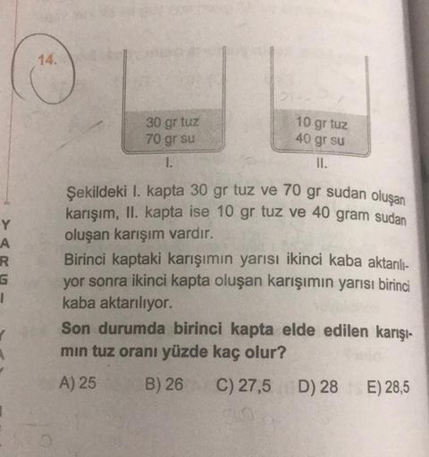 Y
A
R
G
I
✓
14.
30 gr tuz
70 gr su
1.
21.
10 gr tuz
40 gr su
II.
Şekildeki I. kapta 30 gr tuz ve 70 gr sudan oluşan
karışım, II. kapta ise 10 gr tuz ve 40 gram sudan
oluşan karışım vardır.
Birinci kaptaki karışımın yarısı ikinci kaba aktarılı-
yor sonra ik