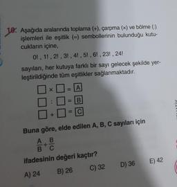 10. Aşağıda aralarında toplama (+), çarpma (x) ve bölme (:)
işlemleri ile eşitlik (=) sembollerinin bulunduğu kutu-
cukların içine,
0!, 1, 2, 3, 4!, 5!, 6!, 23!, 24!
sayıları, her kutuya farklı bir sayı gelecek şekilde yer-
leştirildiğinde tüm eşitlikler sağlanmaktadır.
A
B
X
+
☐
11
Buna göre, elde edilen A, B, C sayıları için
A B
+
B C
ifadesinin değeri kaçtır?
A) 24
B) 26
C) 32
D) 36
E) 42