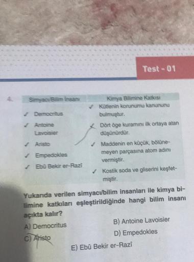 Simyacı/Billim insan
✔Democritus
✓ Antoine
Lavoisier
✓ Aristo
✓ Empedokles
✓ Ebû Bekir er-Razi
A) Democritus
C) Aristo
Test-01
Kimya Bilimine Katkısı
Kütlenin korunumu kanununu
bulmuştur.
Dört öge kuramını ilk ortaya atan
düşünürdür.
Maddenin en küçük, böl