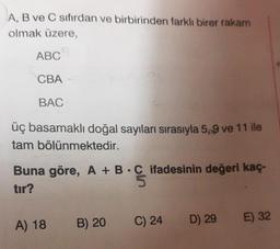 A, B ve C sıfırdan ve birbirinden farklı birer rakam
olmak üzere,
ABC
CBA
BAC
üç basamaklı doğal sayıları sırasıyla 5,9 ve 11 ile
tam bölünmektedir.
Buna göre, A + B
tır?
A) 18
B) 20
C ifadesinin değeri kaç-
5
B.C
C) 24
D) 29
E) 32