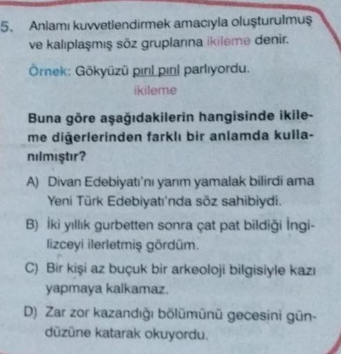 5. Anlamı kuvvetlendirmek amacıyla oluşturulmuş
ve kalıplaşmış söz gruplarına ikileme denir.
Örnek: Gökyüzü pırıl pırıl parlıyordu.
ikileme
Buna göre aşağıdakilerin hangisinde ikile-
me diğerlerinden farklı bir anlamda kulla-
nılmıştır?
A) Divan Edebiyatı'