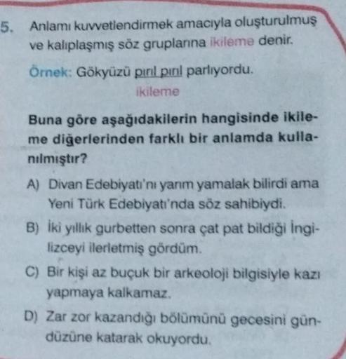 5. Anlamı kuvvetlendirmek amacıyla oluşturulmuş
ve kalıplaşmış söz gruplarına ikileme denir.
Örnek: Gökyüzü pırıl pırıl parlıyordu.
ikileme
Buna göre aşağıdakilerin hangisinde ikile-
me diğerlerinden farklı bir anlamda kulla-
nılmıştır?
A) Divan Edebiyatı'