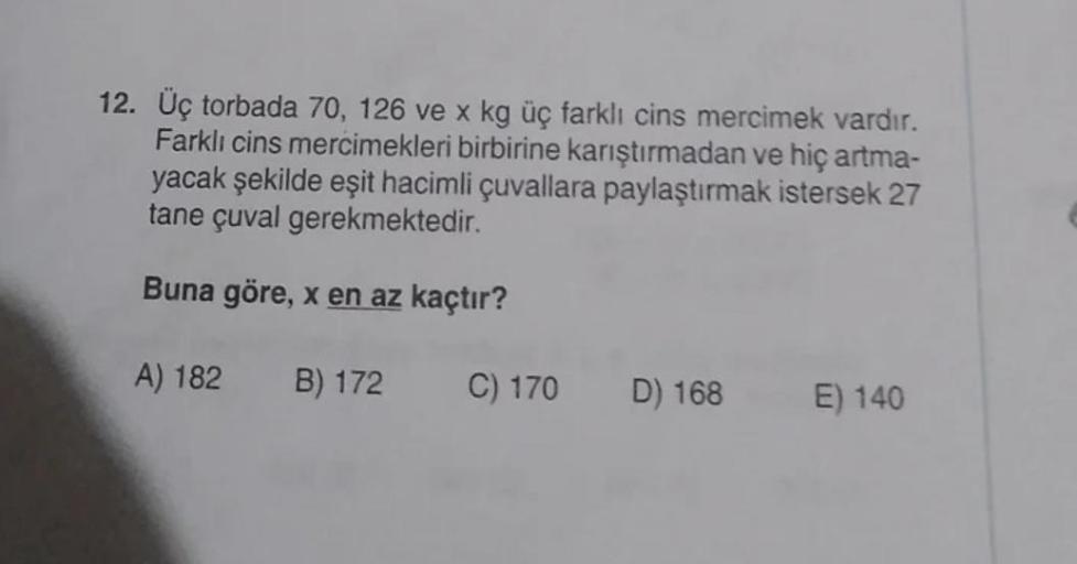 12. Üç torbada 70, 126 ve x kg üç farklı cins mercimek vardır.
Farklı cins mercimekleri birbirine karıştırmadan ve hiç artma-
yacak şekilde eşit hacimli çuvallara paylaştırmak istersek 27
tane çuval gerekmektedir.
Buna göre, x en az kaçtır?
A) 182 B) 172
C