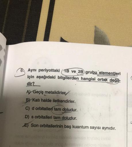 Aynı periyottaki (1B ve 2B grubu elementleri
için aşağıdaki bilgilerden hangisi ortak değil-
dir?
A Geçiş metalidirler alone empsinovi
B) Katı halde iletkendirler.
C) d orbitallerí tam doludur.
D) s orbitalleri tam doludur.
E) Son orbitallerinin baş kuantu