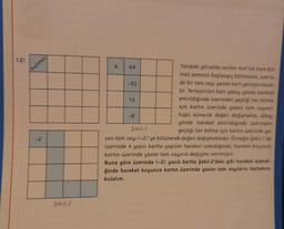 12)
Başlangıc
-2
Şekil-2
Yandaki görselde verilen 4x4'lük kare böl-
meli zeminin başlangıç bölmesine, üzerin-
de bir tam sayı yazan kart yerleştirilecek-
tir. Yerleştirilen kart yatay yönde hareket
ettirildiğinde üzerinden geçtiği her bölme
için kartın üzerinde yazan tam sayının
küpü alınarak değeri değişmekte, dikey
yönde hareket ettirildiğinde üzerinden
geçtiği her bölme için kartın üzerinde ya-
zan tam sayı (-2)'ye bölünerek değeri değişmektedir. Örneğin Şekil-1'de
üzerinde 4 yazılı kartla yapılan hareket izlendiğinde, hareket boyunca
kartın üzerinde yazan tam sayının değişimi verilmiştir.
Şekil-1
Buna göre üzerinde (-2) yazılı kartla Şekil-2'deki gibi hareket izlendi-
ğinde hareket boyunca kartın üzerinde yazan tam sayıların toplamını
bulalım.
4
64
-32
16
-8